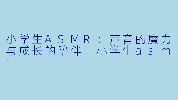 小学生ASMR：声音的魔力与成长的陪伴-小学生asmr