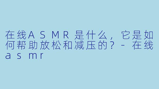 在线ASMR是什么,它是如何帮助放松和减压的?