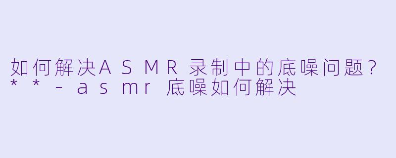 如何解决ASMR录制中的底噪问题?**