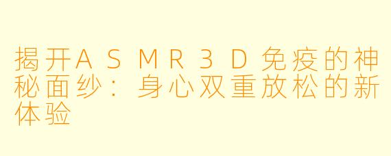 揭开ASMR3D免疫的神秘面纱：身心双重放松的新体验