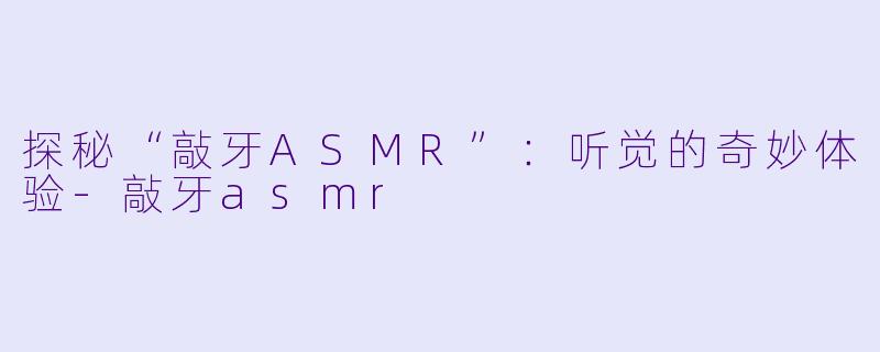 探秘“敲牙ASMR”：听觉的奇妙体验-敲牙asmr