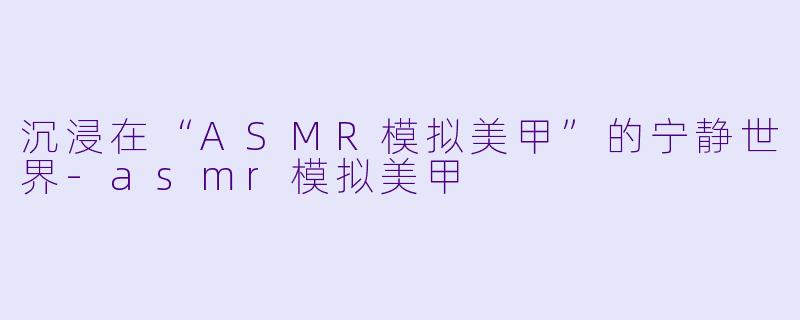 沉浸在“ASMR模拟美甲”的宁静世界-asmr模拟美甲