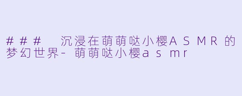 ### 沉浸在萌萌哒小樱ASMR的梦幻世界-萌萌哒小樱asmr