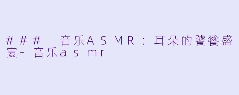 ### 音乐ASMR：耳朵的饕餮盛宴-音乐asmr
