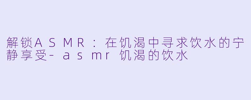 解锁ASMR:在饥渴中寻求饮水的宁静享受