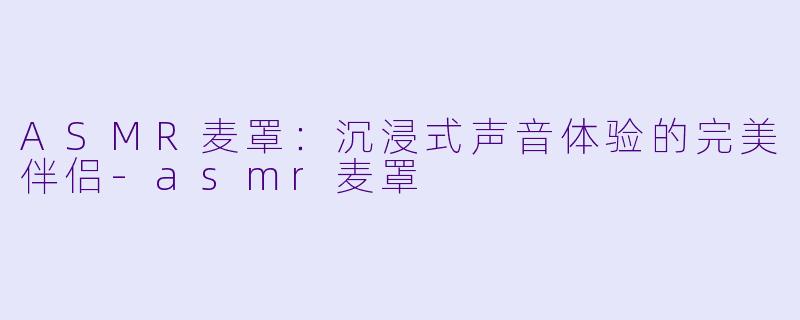 ASMR麦罩：沉浸式声音体验的完美伴侣-asmr麦罩