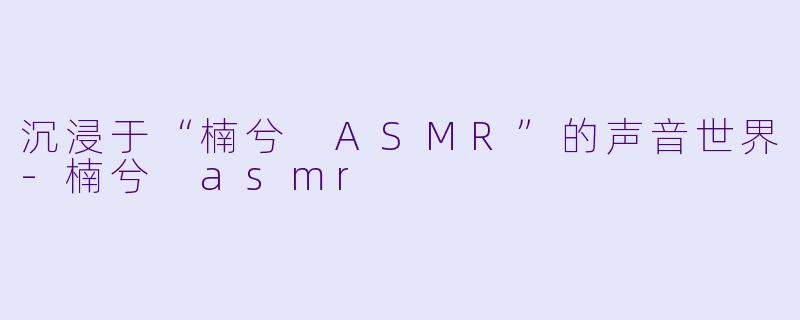 沉浸于“楠兮 ASMR”的声音世界-楠兮 asmr