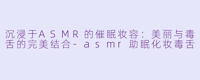 沉浸于ASMR的催眠妆容：美丽与毒舌的完美结合-asmr助眠化妆毒舌