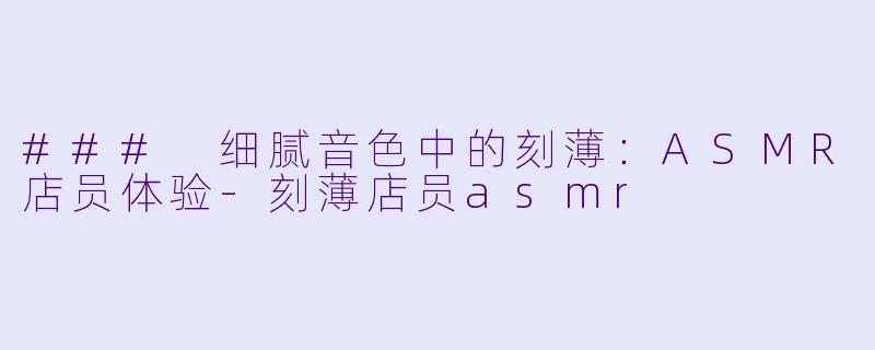 ### 细腻音色中的刻薄：ASMR店员体验-刻薄店员asmr