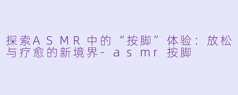 探索ASMR中的“按脚”体验：放松与疗愈的新境界-asmr按脚