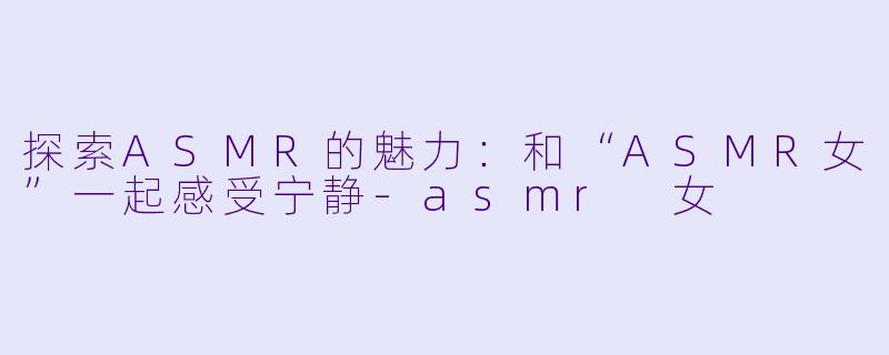 探索ASMR的魅力：和“ASMR女”一起感受宁静-asmr 女