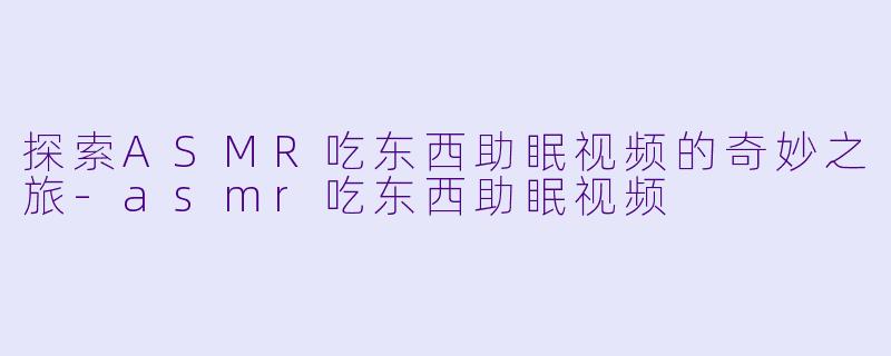探索ASMR吃东西助眠视频的奇妙之旅-asmr吃东西助眠视频