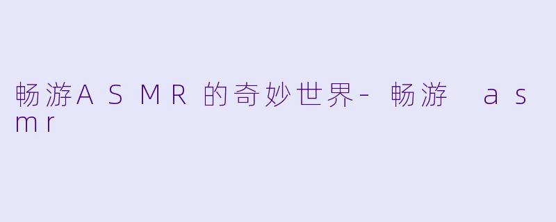畅游ASMR的奇妙世界-畅游 asmr