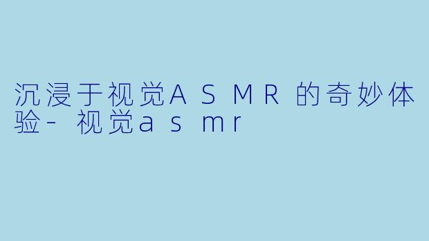 沉浸于视觉ASMR的奇妙体验