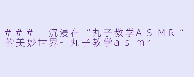 ### 沉浸在“丸子教学ASMR”的美妙世界