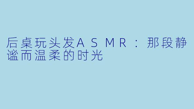 后桌玩头发ASMR：那段静谧而温柔的时光