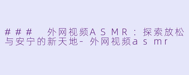 ### 外网视频ASMR：探索放松与安宁的新天地-外网视频asmr