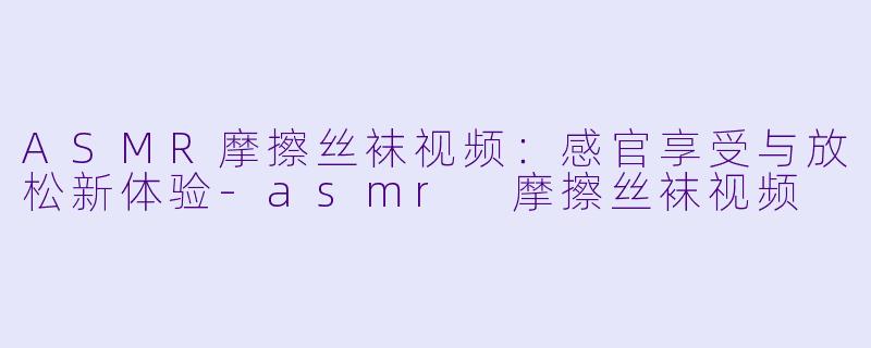 ASMR摩擦丝袜视频：感官享受与放松新体验-asmr 摩擦丝袜视频