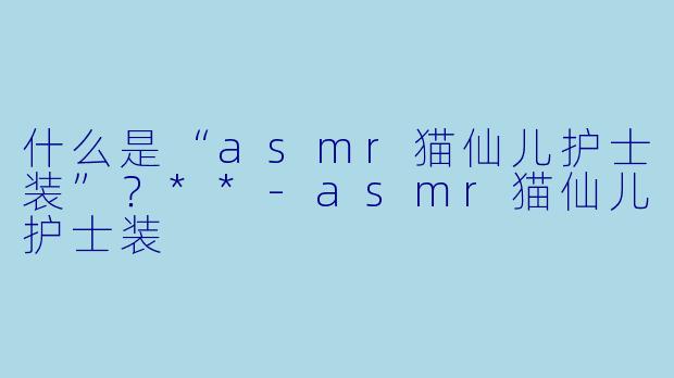 什么是“asmr猫仙儿护士装”?**