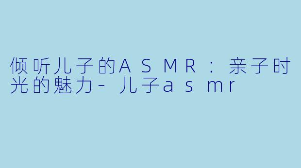 倾听儿子的ASMR：亲子时光的魅力-儿子asmr