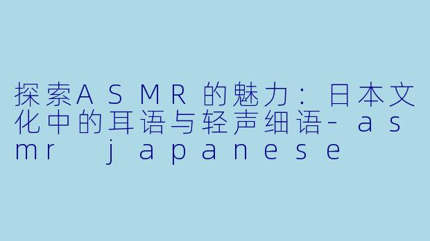 探索ASMR的魅力：日本文化中的耳语与轻声细语-asmr japanese