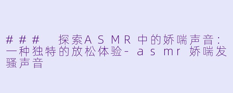 ### 探索ASMR中的娇喘声音：一种独特的放松体验-asmr娇喘发骚声音