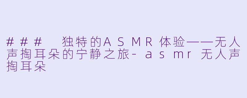 ### 独特的ASMR体验——无人声掏耳朵的宁静之旅-asmr无人声掏耳朵
