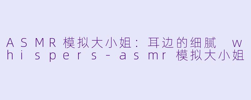 ASMR模拟大小姐：耳边的细腻 whispers-asmr模拟大小姐