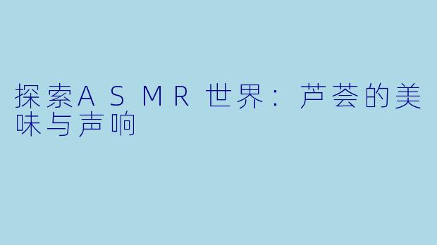 探索ASMR世界：芦荟的美味与声响