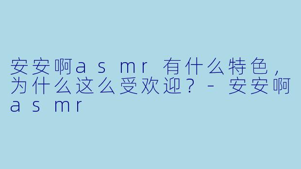 安安啊asmr有什么特色,为什么这么受欢迎?