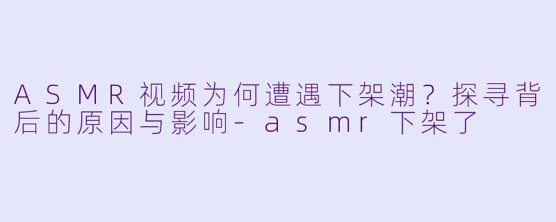 ASMR视频为何遭遇下架潮？探寻背后的原因与影响-asmr下架了