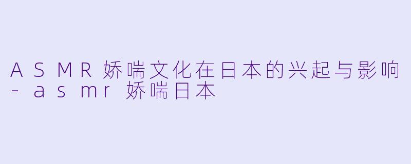 ASMR娇喘文化在日本的兴起与影响-asmr娇喘日本