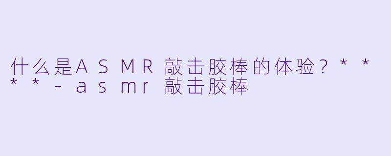 什么是ASMR敲击胶棒的体验?****