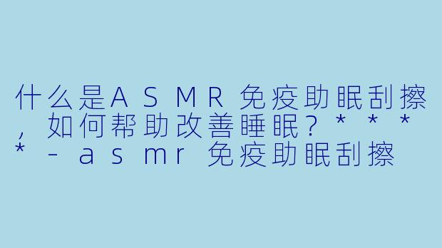 什么是ASMR免疫助眠刮擦,如何帮助改善睡眠?****