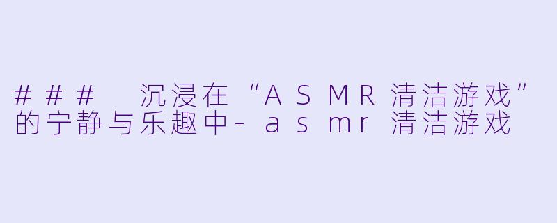 ### 沉浸在“ASMR清洁游戏”的宁静与乐趣中-asmr清洁游戏