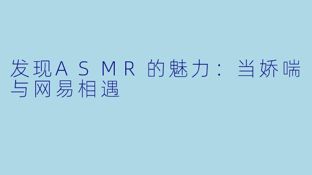 发现ASMR的魅力:当娇喘与网易相遇