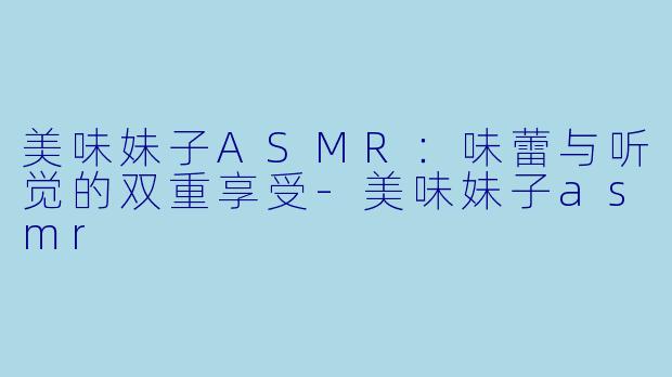 美味妹子ASMR:味蕾与听觉的双重享受