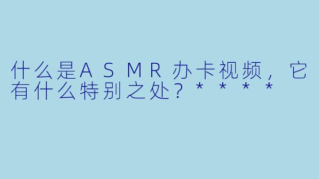 什么是ASMR办卡视频,它有什么特别之处?****