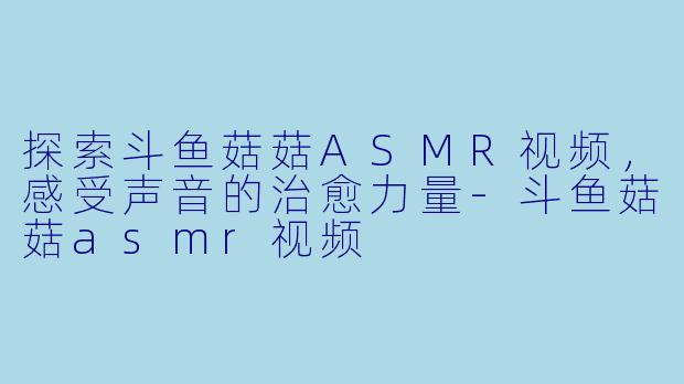 探索斗鱼菇菇ASMR视频，感受声音的治愈力量-斗鱼菇菇asmr视频