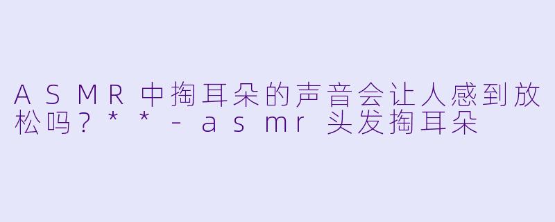 ASMR中掏耳朵的声音会让人感到放松吗?**