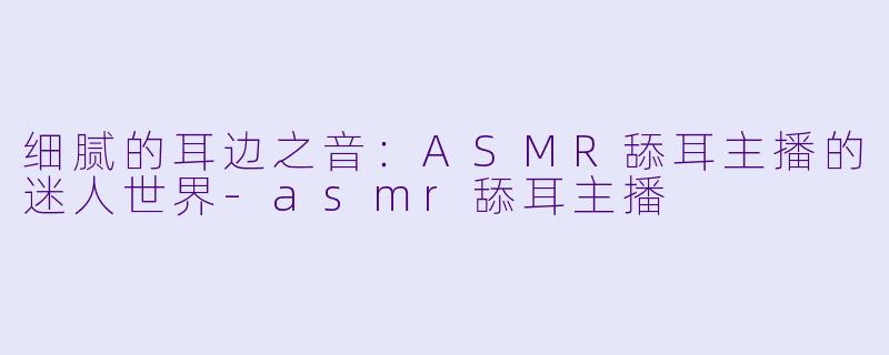 细腻的耳边之音：ASMR舔耳主播的迷人世界-asmr舔耳主播