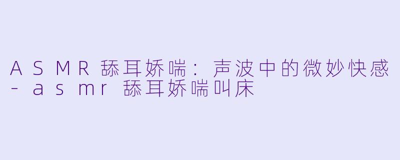 ASMR舔耳娇喘：声波中的微妙快感-asmr舔耳娇喘叫床