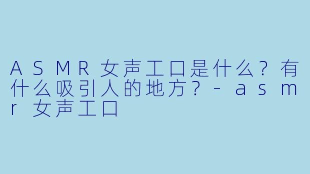 ASMR女声工口是什么?有什么吸引人的地方?