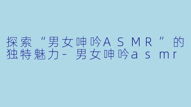 探索“男女呻吟ASMR”的独特魅力-男女呻吟asmr