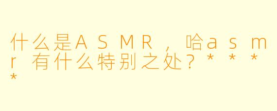 什么是ASMR,哈asmr有什么特别之处?****