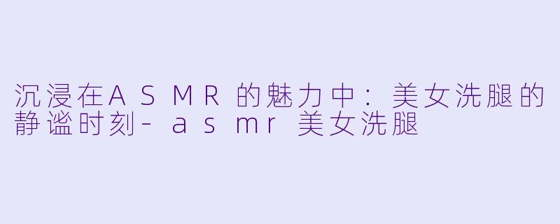 沉浸在ASMR的魅力中:美女洗腿的静谧时刻