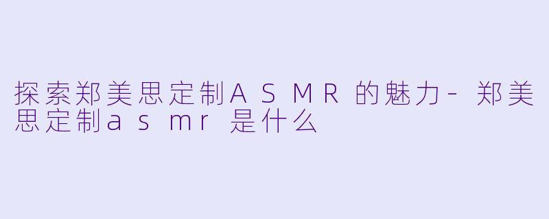 探索郑美思定制ASMR的魅力-郑美思定制asmr是什么