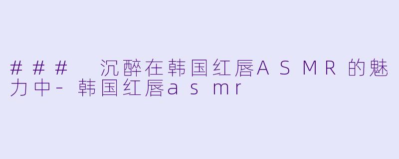 ### 沉醉在韩国红唇ASMR的魅力中-韩国红唇asmr