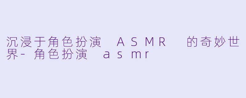 沉浸于角色扮演 ASMR 的奇妙世界-角色扮演 asmr