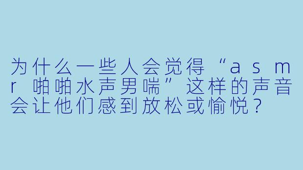 为什么一些人会觉得“asmr啪啪水声男喘”这样的声音会让他们感到放松或愉悦?